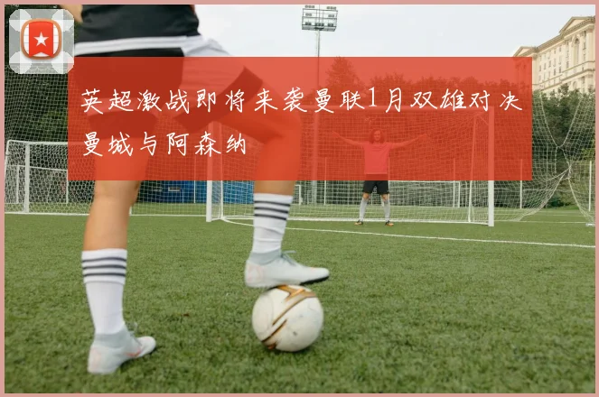 英超激战即将来袭曼联1月双雄对决曼城与阿森纳