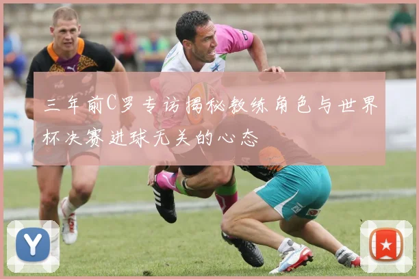 三年前C罗专访揭秘教练角色与世界杯决赛进球无关的心态