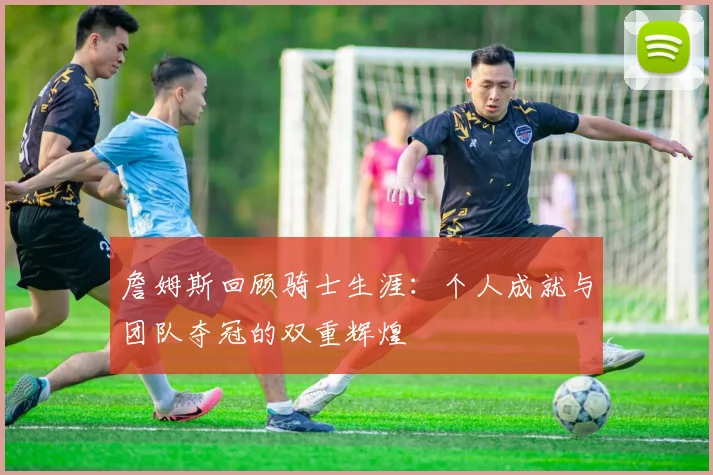 詹姆斯回顾骑士生涯：个人成就与团队夺冠的双重辉煌