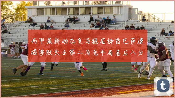 西甲最新动态皇马稳居榜首巴萨遭遇惨败失去第二马竞平局落后八分