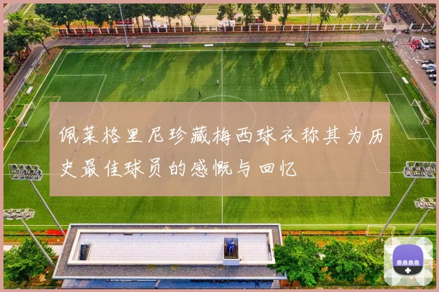 佩莱格里尼珍藏梅西球衣称其为历史最佳球员的感慨与回忆