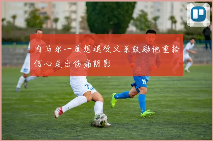 内马尔一度想退役父亲鼓励他重拾信心走出伤痛阴影