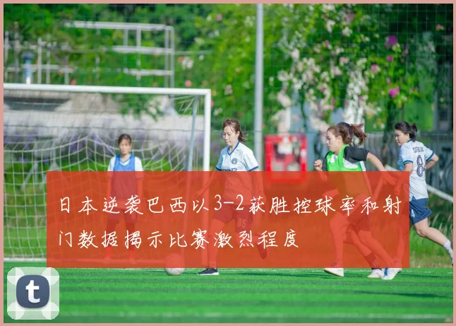 日本逆袭巴西以3-2获胜控球率和射门数据揭示比赛激烈程度