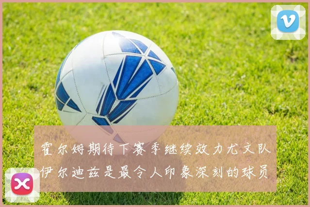 霍尔姆期待下赛季继续效力尤文队伊尔迪兹是最令人印象深刻的球员