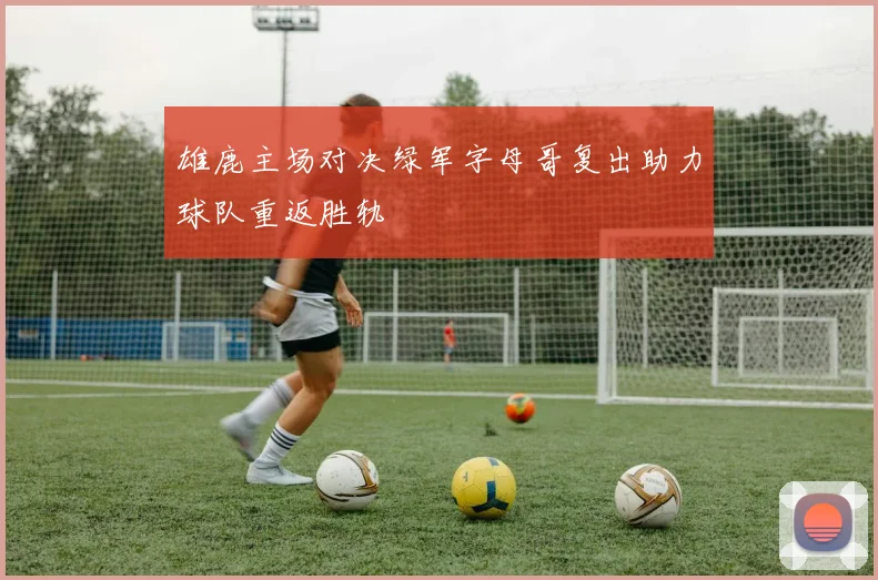 雄鹿主场对决绿军字母哥复出助力球队重返胜轨