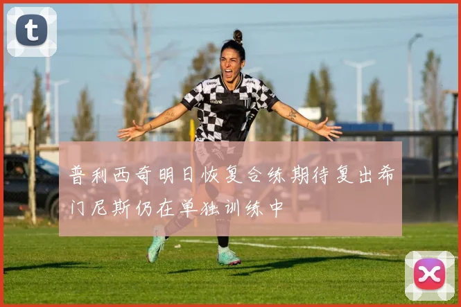 普利西奇明日恢复合练期待复出希门尼斯仍在单独训练中