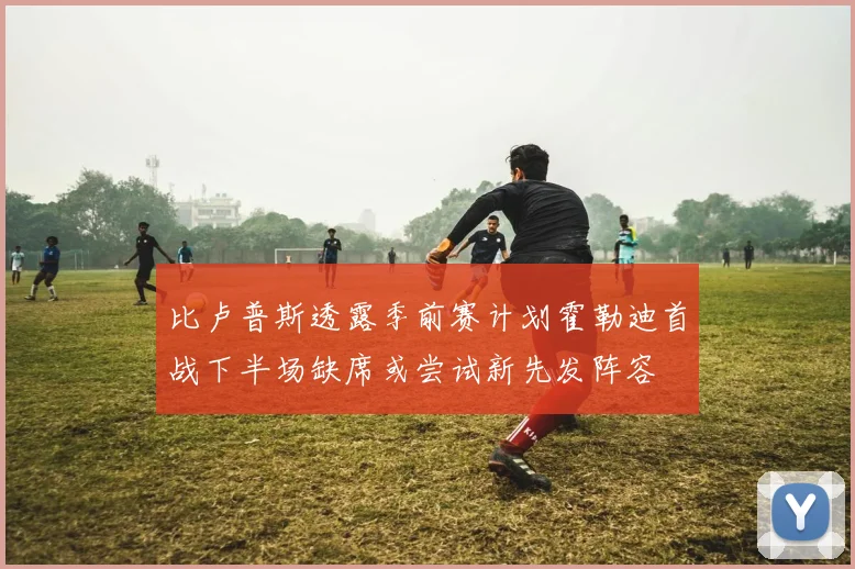 比卢普斯透露季前赛计划霍勒迪首战下半场缺席或尝试新先发阵容