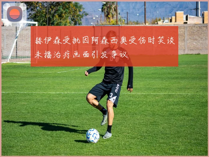 赫伊森受批因阿森西奥受伤时笑谈未播治疗画面引发争议