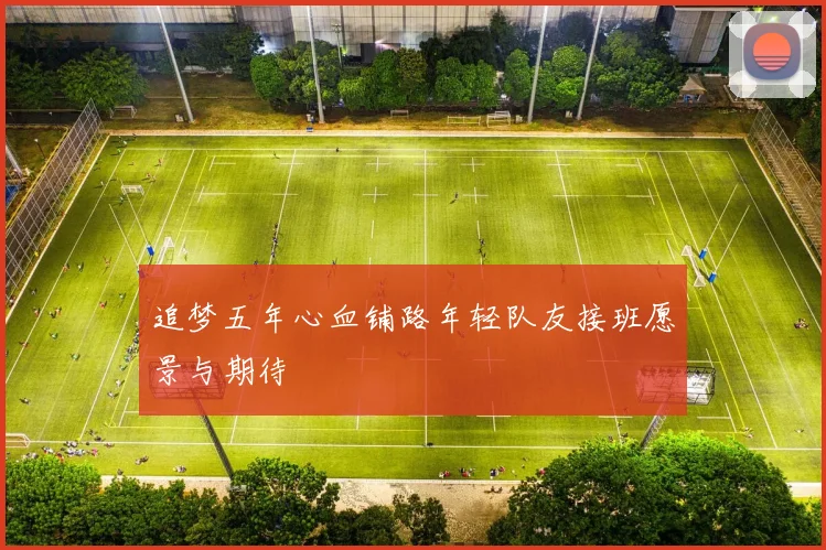 追梦五年心血铺路年轻队友接班愿景与期待