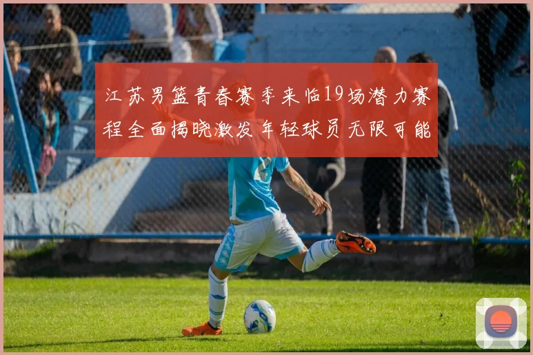 江苏男篮青春赛季来临19场潜力赛程全面揭晓激发年轻球员无限可能