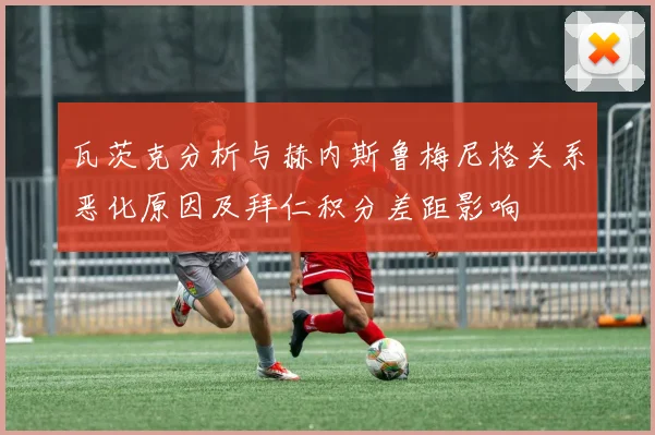 瓦茨克分析与赫内斯鲁梅尼格关系恶化原因及拜仁积分差距影响