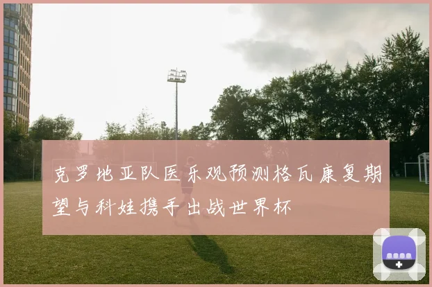 克罗地亚队医乐观预测格瓦康复期望与科娃携手出战世界杯