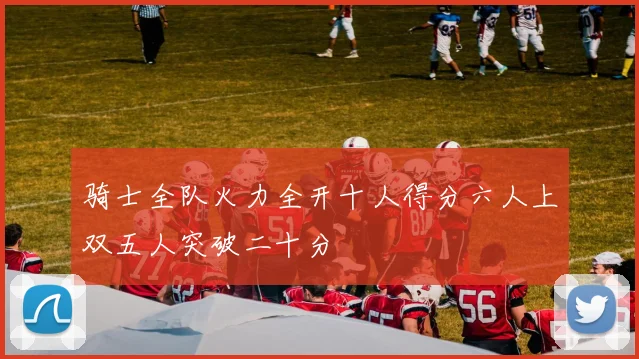 骑士全队火力全开十人得分六人上双五人突破二十分