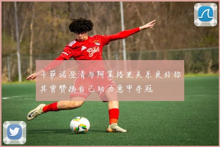 卡萨诺澄清与阿莱格里关系良好称其曾赞扬自己助力意甲夺冠