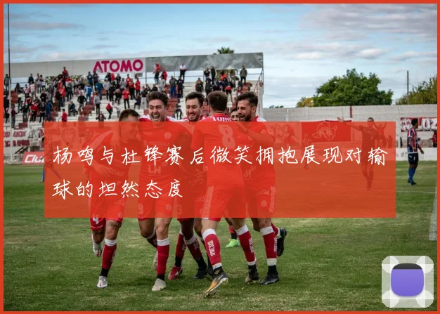 杨鸣与杜锋赛后微笑拥抱展现对输球的坦然态度