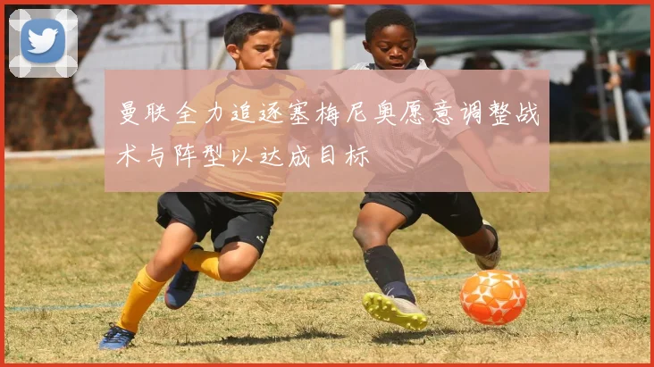 曼联全力追逐塞梅尼奥愿意调整战术与阵型以达成目标