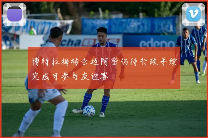 博特拉梅转会迈阿密仍待行政手续完成可参与友谊赛