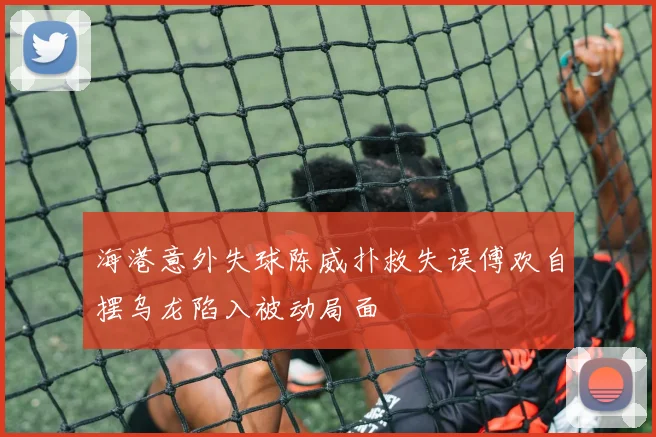 海港意外失球陈威扑救失误傅欢自摆乌龙陷入被动局面