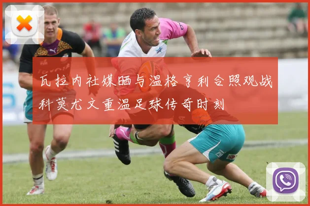 瓦拉内社媒晒与温格亨利合照观战科莫尤文重温足球传奇时刻