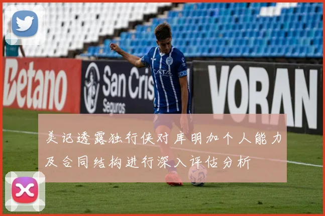 美记透露独行侠对库明加个人能力及合同结构进行深入评估分析