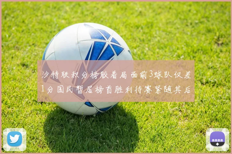 沙特联积分榜胶着局面前3球队仅差1分国民暂居榜首胜利待赛紧随其后