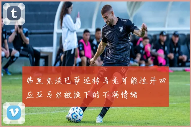 弗里克谈巴萨逆转马竞可能性并回应亚马尔被换下的不满情绪