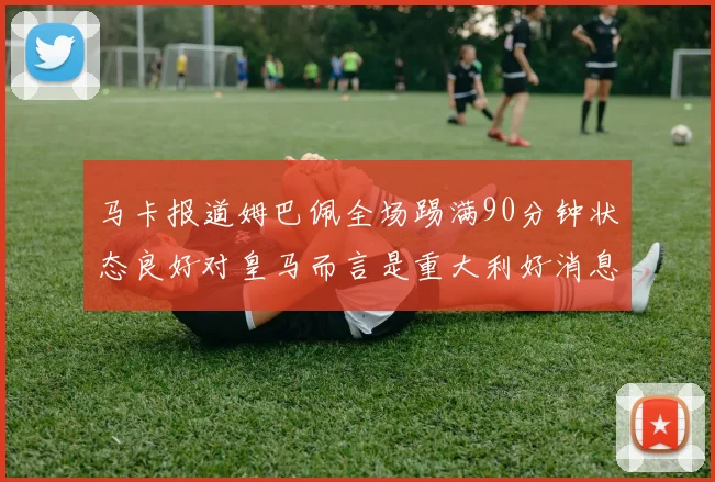马卡报道姆巴佩全场踢满90分钟状态良好对皇马而言是重大利好消息