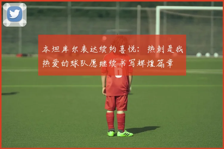 本坦库尔表达续约喜悦：热刺是我热爱的球队愿继续书写辉煌篇章