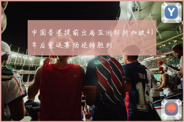 中国香港提前出局亚洲杯新加坡41年后重返赛场逆转胜利
