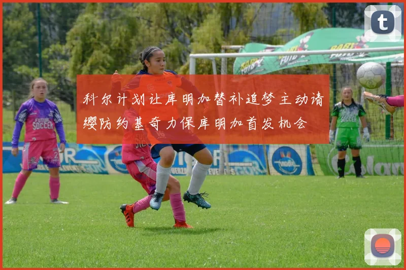科尔计划让库明加替补追梦主动请缨防约基奇力保库明加首发机会