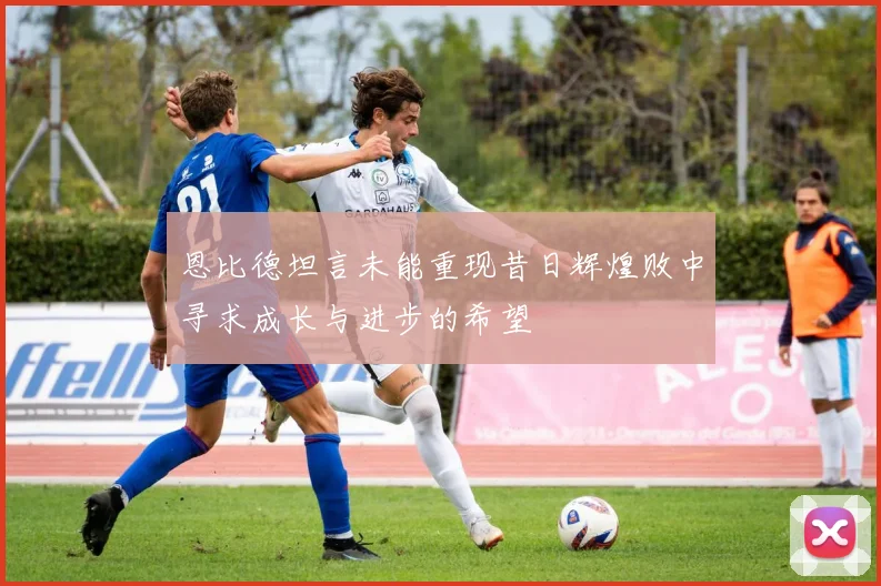 恩比德坦言未能重现昔日辉煌败中寻求成长与进步的希望