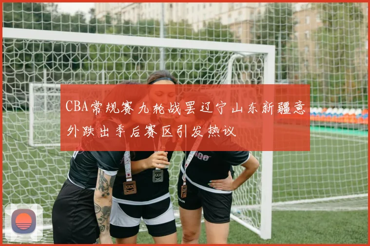 CBA常规赛九轮战罢辽宁山东新疆意外跌出季后赛区引发热议