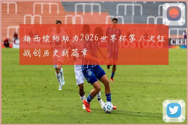 梅西续约助力2026世界杯第六次征战创历史新篇章