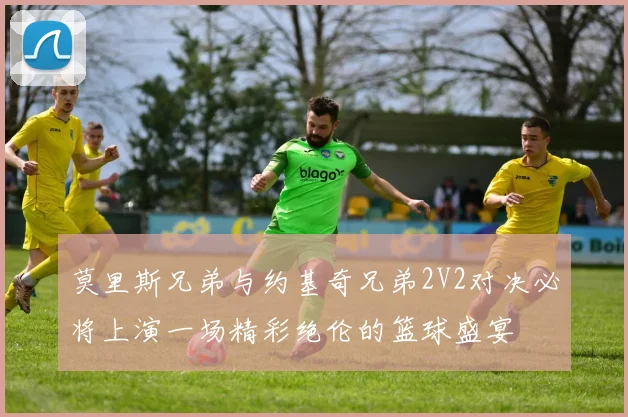 莫里斯兄弟与约基奇兄弟2V2对决必将上演一场精彩绝伦的篮球盛宴