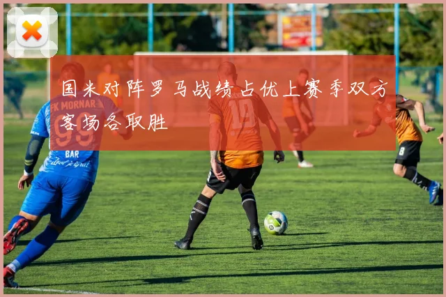 国米对阵罗马战绩占优上赛季双方客场各取胜