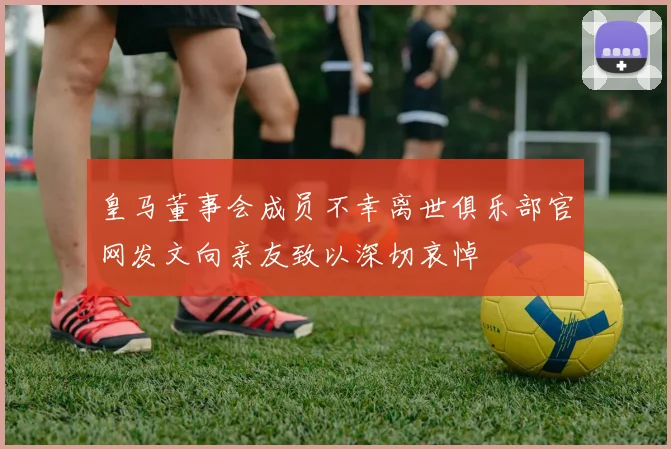 皇马董事会成员不幸离世俱乐部官网发文向亲友致以深切哀悼