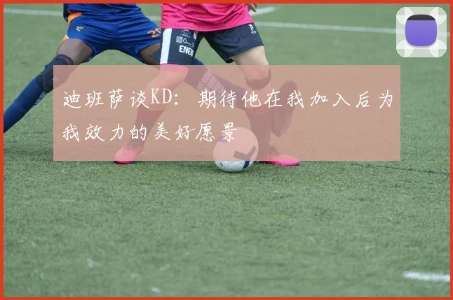 迪班萨谈KD：期待他在我加入后为我效力的美好愿景